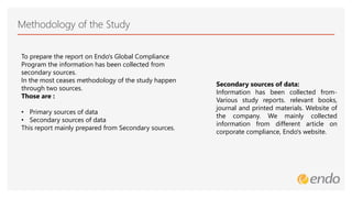 Methodology of the Study
Secondary sources of data:
Information has been collected from-
Various study reports. relevant books,
journal and printed materials. Website of
the company. We mainly collected
information from different article on
corporate compliance, Endo's website.
To prepare the report on Endo's Global Compliance
Program the information has been collected from
secondary sources.
In the most ceases methodology of the study happen
through two sources.
Those are :
• Primary sources of data
• Secondary sources of data
This report mainly prepared from Secondary sources.
 