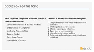 DISCUSSIONS OF THE TOPIC
Basic corporate compliance Functions related to
Endo Pharmaceuticals :
• Corporate Compliance & Business Practices
• Endo's Culture of Compliance
• Leadership Responsibilities
• Code of Conduct
• Reporting a Concern
• How to Raise a Concern
Elements of an Effective Compliance Program:
 Designated compliance officer and compliance
committee
 Written policies and procedures
 Effective training and education
 Open lines of communication
 Internal monitoring and auditing
 Enforcement of standards through disciplinary
guidelines
 
