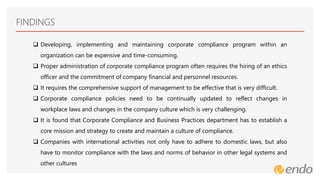 FINDINGS
 Developing, implementing and maintaining corporate compliance program within an
organization can be expensive and time-consuming.
 Proper administration of corporate compliance program often requires the hiring of an ethics
officer and the commitment of company financial and personnel resources.
 It requires the comprehensive support of management to be effective that is very difficult.
 Corporate compliance policies need to be continually updated to reflect changes in
workplace laws and changes in the company culture which is very challenging.
 It is found that Corporate Compliance and Business Practices department has to establish a
core mission and strategy to create and maintain a culture of compliance.
 Companies with international activities not only have to adhere to domestic laws, but also
have to monitor compliance with the laws and norms of behavior in other legal systems and
other cultures
 