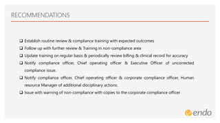 RECOMMENDATIONS
 Establish routine review & compliance training with expected outcomes
 Follow up with further review & Training in non-compliance area
 Update training on regular basis & periodically review billing & clinical record for accuracy
 Notify compliance officer, Chief operating officer & Executive Officer of uncorrected
compliance issue.
 Notify compliance officer, Chief operating officer & corporate compliance officer, Human
resource Manager of additional disciplinary actions.
 Issue with warning of non-compliance with copies to the corporate compliance officer
 