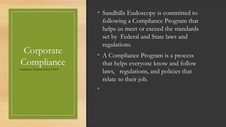 Corporate
Compliance
Compliance Program Policy # 5010
• Sandhills Endoscopy is committed to
following a Compliance Program that
helps us meet or exceed the standards
set by Federal and State laws and
regulations.
• A Compliance Program is a process
that helps everyone know and follow
laws, regulations, and policies that
relate to their job.
•
 