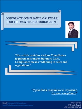 Prepared by:
PCS Lalit Rajput
+91 8802581290 (w)
This article contains various Compliance
requirements under Statutory Laws.
Compliance means “adhering to rules and
regulations.”
Corporate Compliance Calendar
For the month of October 2019
Email: lalitrajput537@gmail.com
http://enlightengovernance.blogspot.com/
“If you think compliance is expensive,
try non‐ compliance”
 