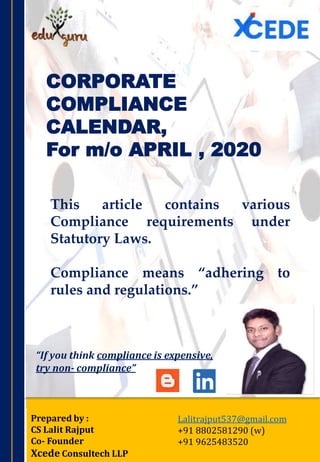 CORPORATE
COMPLIANCE
CALENDAR,
For m/o APRIL , 2020
Prepared by :
CS Lalit Rajput
Co- Founder
Xcede Consultech LLP
Lalitrajput537@gmail.com
+91 8802581290 (w)
+91 9625483520
This article contains various
Compliance requirements under
Statutory Laws.
Compliance means “adhering to
rules and regulations.”
“If you think compliance is expensive,
try non‐ compliance”
 