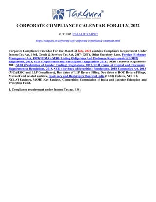 CORPORATE COMPLIANCE CALENDAR FOR JULY, 2022
AUTHOR :CS LALIT RAJPUT
https://taxguru.in/corporate-law/corporate-compliance-calendar.html
Corporate Compliance Calendar For The Month of July, 2022 contains Compliance Requirement Under
Income Tax Act, 1961, Goods & Services Tax Act, 2017 (GST), Other Statutory Laws, Foreign Exchange
Management Act, 1999 (FEMA), SEBI (Listing Obligations And Disclosure Requirements) (LODR)
Regulations, 2015, SEBI (Depositories and Participants) Regulations 2018), SEBI Takeover Regulations
2011, SEBI (Prohibition of Insider Trading) Regulations, 2015, SEBI (Issue of Capital and Disclosure
Requirements) Regulations, 2018, SEBI (Buyback of Securities) Regulations, 2018, Companies Act, 2013
(MCA/ROC and LLP Compliance), Due dates of LLP Return Filing, Due dates of ROC Return Filings,
Mutual Fund related updates, Insolvency and Bankruptcy Board of India (IBBI) Updates, NCLT &
NCLAT Updates, MSME Key Updates, Competition Commission of India and Investor Education and
Protection Fund.
1. Compliance requirement under Income Tax act, 1961
 