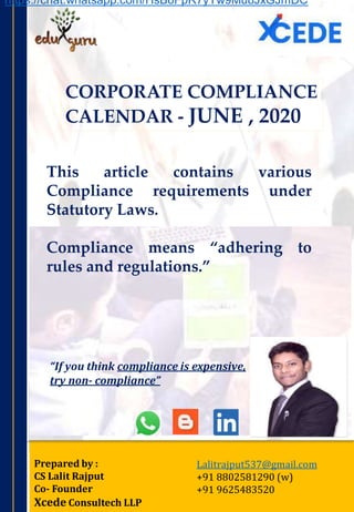 CORPORATE COMPLIANCE
CALENDAR - JUNE , 2020
Prepared by :
CS Lalit Rajput
Co- Founder
Xcede Consultech LLP
Lalitrajput537@gmail.com
+91 8802581290 (w)
+91 9625483520
This article contains various
Compliance requirements under
Statutory Laws.
Compliance means “adhering to
rules and regulations.”
“If you think compliance is expensive,
try non‐ compliance”
https://chat.whatsapp.com/HsB6FpR7yYw9Mu8JxGJmDC
 