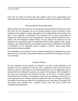 event that the Code of Conduct has been violated, there will be repercussions and
disciplinary action will be taken against any employee or director who violates the standard.



Drugs and Alcohol Consumption Policy

Marine personnel will be required to not consume any drugs and alcohol before and during
their shift. All new employees will be put through testing for drug consumption. Every
employee will be subject to random drug testing. If any employee fails to the random drug
test or if the employee is intoxicated in the workplace, this will lead to termination of
employment; except when the use is prescribed by a licensed medical practitioner, who is
familiar with the employee’s medical history and has advised the employer that the
substance will not adversely aﬀect the employee’s ability to safely operate a motor vehicle,
machinery, etc. Medical examiners are required to give careful consideration to the eﬀects
of medications on the employee’s ability to operate a machine, vehicle safely before
rendering the employee qualiﬁed.

These regulations are to provide a means to deter the illegal use of substances by marine
personnel and to promote a drug-free and safe work environment for carriage of cargo on
U.S. waterways.

Company Training

All new employees will be required to complete a six week course pertaining to all
situations they can experience on the job. Upon completion of the course they will be
required to pass an examination on the contents learned and only if a satisfactory score is
received will they be allowed to operate in any aspect of the company. After completion of
the course and examination the employee will learn on the job in a mentor program
implemented by the company. This program will allow the new employee to learn from our
most experienced crew members and further polish their skills. The company will also be
committed on improving the skills of their employees by the continuation of education. We
will provide each employee with a refresher course every third year to reﬁne their
knowledge and prevent error.

EXXON-VALDEZ
 