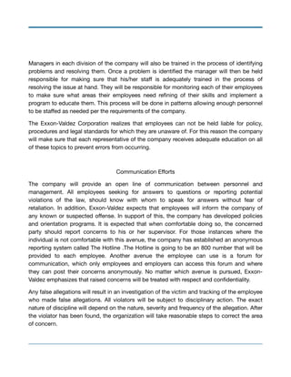 Managers in each division of the company will also be trained in the process of identifying
problems and resolving them. Once a problem is identiﬁed the manager will then be held
responsible for making sure that his/her staﬀ is adequately trained in the process of
resolving the issue at hand. They will be responsible for monitoring each of their employees
to make sure what areas their employees need reﬁning of their skills and implement a
program to educate them. This process will be done in patterns allowing enough personnel
to be staﬀed as needed per the requirements of the company.

The Exxon-Valdez Corporation realizes that employees can not be held liable for policy,
procedures and legal standards for which they are unaware of. For this reason the company
will make sure that each representative of the company receives adequate education on all
of these topics to prevent errors from occurring.

Communication Eﬀorts

The company will provide an open line of communication between personnel and
management. All employees seeking for answers to questions or reporting potential
violations of the law, should know with whom to speak for answers without fear of
retaliation. In addition, Exxon-Valdez expects that employees will inform the company of
any known or suspected oﬀense. In support of this, the company has developed policies
and orientation programs. It is expected that when comfortable doing so, the concerned
party should report concerns to his or her supervisor. For those instances where the
individual is not comfortable with this avenue, the company has established an anonymous
reporting system called The Hotline .The Hotline is going to be an 800 number that will be
provided to each employee. Another avenue the employee can use is a forum for
communication, which only employees and employers can access this forum and where
they can post their concerns anonymously. No matter which avenue is pursued, Exxon-
Valdez emphasizes that raised concerns will be treated with respect and conﬁdentiality.

Any false allegations will result in an investigation of the victim and tracking of the employee
who made false allegations. All violators will be subject to disciplinary action. The exact
nature of discipline will depend on the nature, severity and frequency of the allegation. After
the violator has been found, the organization will take reasonable steps to correct the area
of concern. 

 