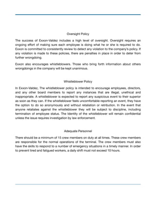 Oversight Policy

The success of Exxon-Valdez includes a high level of oversight. Oversight requires an
ongoing eﬀort of making sure each employee is doing what he or she is required to do.
Exxon is committed to consistently review to detect any violation to the company’s policy. If
any violation is made to these policies, there are penalties in place in order to deter from
further wrongdoing.

Exxon also encourages whistleblowers. Those who bring forth information about others
wrongdoings in the company will be kept unanimous.

Whistleblower Policy

In Exxon-Valdez, The whistleblower policy is intended to encourage employees, directors,
and any other board members to report any instances that are illegal, unethical and
inappropriate. A whistleblower is expected to report any suspicious event to their superior
as soon as they can. If the whistleblower feels uncomfortable reporting an event, they have
the option to do so anonymously and without retaliation or retribution. In the event that
anyone retaliates against the whistleblower they will be subject to discipline, including
termination of employee status. The Identity of the whistleblower will remain conﬁdential
unless the issue requires investigation by law enforcement.

Adequate Personnel

There should be a minimum of 15 crew members on duty at all times. These crew members
are responsible for the normal operations of the terminal. The crew members must also
have the skills to respond to a number of emergency situations in a timely manner. In order
to prevent tired and fatigued workers, a daily shift must not exceed 10 hours.

 