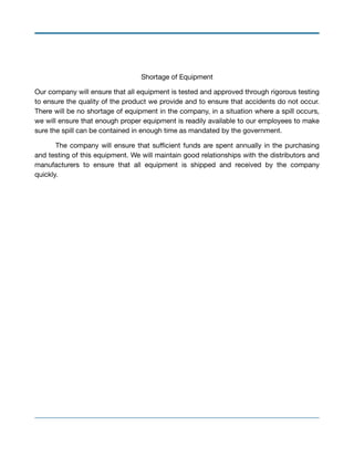 Shortage of Equipment

Our company will ensure that all equipment is tested and approved through rigorous testing
to ensure the quality of the product we provide and to ensure that accidents do not occur.
There will be no shortage of equipment in the company, in a situation where a spill occurs,
we will ensure that enough proper equipment is readily available to our employees to make
sure the spill can be contained in enough time as mandated by the government.

	 The company will ensure that suﬃcient funds are spent annually in the purchasing
and testing of this equipment. We will maintain good relationships with the distributors and
manufacturers to ensure that all equipment is shipped and received by the company
quickly.

 