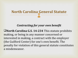 North Carolina General Statute
                           

          Contracting for your own benefit
North Carolina G.S. 14-234 This statute prohibits
making, or being in any manner concerned or
interested in making, a contract with the employer
(the Guilford Center) for one’s own benefit. The
penalty for violation of this general statute constitutes
a misdemeanor.
 