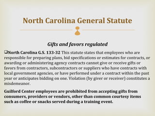 North Carolina General Statute
                                       
                        Gifts and favors regulated
North Carolina G.S. 133-32 This statute states that employees who are
responsible for preparing plans, bid specifications or estimates for contracts, or
awarding or administering agency contracts cannot give or receive gifts or
favors from contractors, subcontractors or suppliers who have contracts with
local government agencies, or have performed under a contract within the past
year or anticipates bidding on one. Violation (by giver or receiver) constitutes a
misdemeanor.
Guilford Center employees are prohibited from accepting gifts from
consumers, providers or vendors, other than common courtesy items
such as coffee or snacks served during a training event.
 