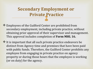 Secondary Employment or
                Private Practice
                               
 Employees of the Guilford Center are prohibited from
  secondary employment, including private practice, without
  obtaining prior approval of their supervisor and management.
  This approval includes completion of Form MHL 16.
 It is important that all such private practice endeavors be
  distinct from Agency time and premises that have been paid
  with public funds. Therefore, the Guilford Center prohibits any
  employee from engaging in private practice on agency
  property or during those hours that the employee is working
  (or on duty) for the agency.
 