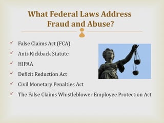 What Federal Laws Address
           Fraud and Abuse?
 False Claims Act (FCA)

 Anti-Kickback Statute

 HIPAA

 Deficit Reduction Act

 Civil Monetary Penalties Act

 The False Claims Whistleblower Employee Protection Act
 
