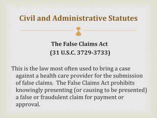 Civil and Administrative Statutes
                       
              The False Claims Act
              (31 U.S.C. 3729-3733)

This is the law most often used to bring a case
 against a health care provider for the submission
 of false claims. The False Claims Act prohibits
 knowingly presenting (or causing to be presented)
 a false or fraudulent claim for payment or
 approval.
 