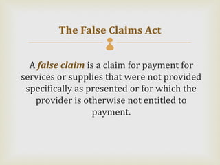 The False Claims Act
                    
  A false claim is a claim for payment for
services or supplies that were not provided
 specifically as presented or for which the
   provider is otherwise not entitled to
                  payment.
 