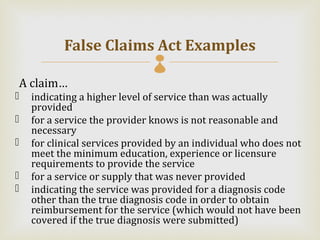 False Claims Act Examples
                               
A claim…
   indicating a higher level of service than was actually
    provided
   for a service the provider knows is not reasonable and
    necessary
   for clinical services provided by an individual who does not
    meet the minimum education, experience or licensure
    requirements to provide the service
   for a service or supply that was never provided
   indicating the service was provided for a diagnosis code
    other than the true diagnosis code in order to obtain
    reimbursement for the service (which would not have been
    covered if the true diagnosis were submitted)
 
