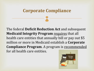 Corporate Compliance
                         
The federal Deficit Reduction Act and subsequent
Medicaid Integrity Program requires that all
health care entities that annually bill or pay out $5
million or more in Medicaid establish a Corporate
Compliance Program. A program is recommended
for all health care entities.
 