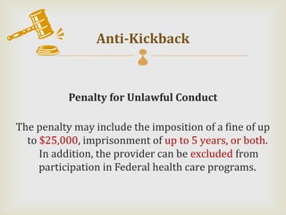 Anti-Kickback
                         

           Penalty for Unlawful Conduct

The penalty may include the imposition of a fine of up
  to $25,000, imprisonment of up to 5 years, or both.
     In addition, the provider can be excluded from
     participation in Federal health care programs.
 