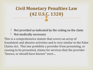 Civil Monetary Penalties Law
               (42 U.S.C. 1320)

     Not provided as indicated by the coding on the claim
     Not medically necessary
This is a comprehensive statute that covers an array of
fraudulent and abusive activities and is very similar to the False
Claims Act. This law prohibits a provider from presenting, or
causing to be presented, claims for services that the provider
“knows, or should have known” were…
 