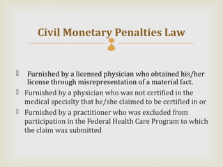 Civil Monetary Penalties Law
                            

  Furnished by a licensed physician who obtained his/her
   license through misrepresentation of a material fact.
 Furnished by a physician who was not certified in the
  medical specialty that he/she claimed to be certified in or
 Furnished by a practitioner who was excluded from
  participation in the Federal Health Care Program to which
  the claim was submitted
 