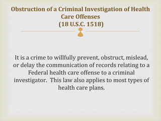 Obstruction of a Criminal Investigation of Health
                  Care Offenses
                 (18 U.S.C. 1518)
                         

 It is a crime to willfully prevent, obstruct, mislead,
or delay the communication of records relating to a
        Federal health care offense to a criminal
investigator. This law also applies to most types of
                   health care plans.
 