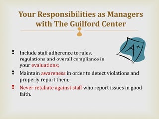 Your Responsibilities as Managers
      with The Guilford Center
                            

 Include staff adherence to rules,
  regulations and overall compliance in
  your evaluations;
 Maintain awareness in order to detect violations and
  properly report them;
 Never retaliate against staff who report issues in good
  faith.
 
