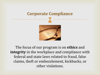 Corporate Compliance
                      



   The focus of our program is on ethics and
integrity in the workplace and compliance with
  federal and state laws related to fraud, false
  claims, theft or embezzlement, kickbacks, or
                 other violations.
 
