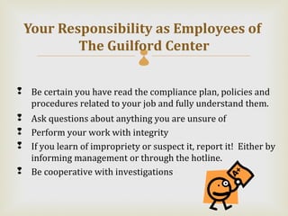 Your Responsibility as Employees of
         The Guilford Center  

 Be certain you have read the compliance plan, policies and
  procedures related to your job and fully understand them.
 Ask questions about anything you are unsure of
 Perform your work with integrity
 If you learn of impropriety or suspect it, report it! Either by
  informing management or through the hotline.
 Be cooperative with investigations
 