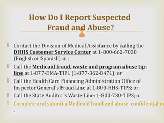 How Do I Report Suspected
            Fraud and Abuse?
 Contact the Division of Medical Assistance by calling the
  DHHS Customer Service Center at 1-800-662-7030
  (English or Spanish) or;
 Call the Medicaid fraud, waste and program abuse tip-
  line at 1-877-DMA-TIP1 (1-877-362-8471); or
 Call the Health Care Financing Administration Office of
  Inspector General's Fraud Line at 1-800-HHS-TIPS; or
 Call the State Auditor's Waste Line: 1-800-730-TIPS; or
 Complete and submit a Medicaid fraud and abuse confidential on
  .
 