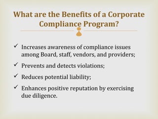 What are the Benefits of a Corporate
      Compliance Program?
                        
 Increases awareness of compliance issues
  among Board, staff, vendors, and providers;
 Prevents and detects violations;
 Reduces potential liability;
 Enhances positive reputation by exercising
  due diligence.
 
