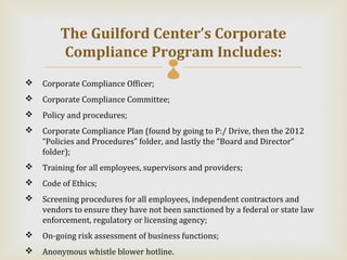 The Guilford Center’s Corporate
        Compliance Program Includes: 
   Corporate Compliance Officer;
   Corporate Compliance Committee;
   Policy and procedures;
   Corporate Compliance Plan (found by going to P:/ Drive, then the 2012
    “Policies and Procedures” folder, and lastly the “Board and Director”
    folder);
   Training for all employees, supervisors and providers;
   Code of Ethics;
   Screening procedures for all employees, independent contractors and
    vendors to ensure they have not been sanctioned by a federal or state law
    enforcement, regulatory or licensing agency;
   On-going risk assessment of business functions;
   Anonymous whistle blower hotline.
 