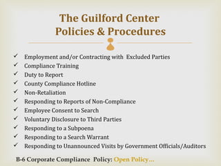 The Guilford Center
               Policies & Procedures
                                 
   Employment and/or Contracting with Excluded Parties
   Compliance Training
   Duty to Report
   County Compliance Hotline
   Non-Retaliation
   Responding to Reports of Non-Compliance
   Employee Consent to Search
   Voluntary Disclosure to Third Parties
   Responding to a Subpoena
   Responding to a Search Warrant
   Responding to Unannounced Visits by Government Officials/Auditors

B-6 Corporate Compliance Policy: Open Policy…
 