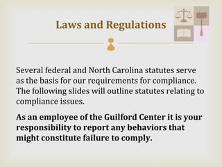 Laws and Regulations
                         

Several federal and North Carolina statutes serve
as the basis for our requirements for compliance.
The following slides will outline statutes relating to
compliance issues.
As an employee of the Guilford Center it is your
responsibility to report any behaviors that
might constitute failure to comply.
 