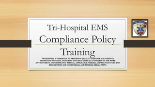 Tri-Hospital EMS
Compliance Policy
TrainingTRI HOSPITAL IS COMMITED TO PROVIDING QUIALITY CARE FOR ALL PATIENTS,
PROMOTING HONESTY, INTEGRITY AND HIGH ETHICAL STANDARDS IN THE WORK
ENVIRONMENT AND COMPLYING WITH ALL APPLICABLE FEDERAL AND STATE STATUES AND
REGUALTIONS AND OTHER LEGAL AND ETHICAL OBLIGATIONS.
 