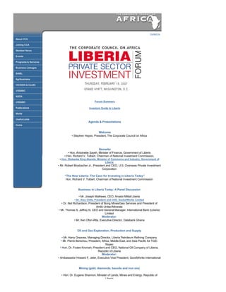  



                                                                                  Contact Us
     
                                                                                                




                                              

                                     Forum Summary

                                 Investors Guide to Liberia

                                              

                                Agenda & Presentations
                                              

                                       Welcome
                   • Stephen Hayes, President, The Corporate Council on Africa

     

                                         Remarks
                • Hon. Antoinette Sayeh, Minister of Finance, Government of Liberia
             • Hon. Richard V. Tolbert, Chairman of National Investment Commission,
         • Hon. Olubanke King­Akerele, Minister of Commerce and Industry, Government of
                                              Liberia
        • Mr. Robert Mosbacher Jr., President and CEO, U.S. Overseas Private Investment
                                           Corporation

             “The New Liberia: The Case for Investing in Liberia Today” 
              Hon. Richard V. Tolbert, Chairman of National Investment Commission


                        Business in Liberia Today: A Panel Discussion

                         • Mr. Joseph Mathews, CEO, Arcelor Mittal Liberia
                     • Dr. Aloy Chife, President and CEO, SocketWorks Limited
          • Dr. Nat Richardson, President of Bong Mines/Geo Services and President of 
                                        Amlib United Minerals
        • Mr. Thomas S. Jeffrey III, CEO and General Manager, International Bank (Liberia) 
                                               Limited
                                             Moderator:
                     • Mr. Ken Ofori­Atta, Executive Director, Databank Ghana


                       Oil and Gas Exploration, Production and Supply

            • Mr. Harry Greaves, Managing Director, Liberia Petroleum Refining Company
           • Mr. Pierre Benichou, President, Africa, Middle East, and Asia Pacific for TGS­
                                                Nopec
          • Hon. Dr. Fodee Kromah, President and CEO, National Oil Company of Liberia, 
                                         Republic of Liberia
                                             Moderator:
        • Ambassador Howard F. Jeter, Executive Vice President, GoodWorks International


                        Mining (gold, diamonds, bauxite and iron ore)

          • Hon. Dr. Eugene Shannon, Minister of Lands, Mines and Energy, Republic of 
                                               Liberia
            • Mr. Alan Bewsher, Business Development Manager, Iron Ore, BHP Billiton
                  • Mr. Earl Young, Director, Jean­Raymond Boulle Corporations
                  • Mr. Guy Pas, Founder and Chairman, Mano River Resources
 