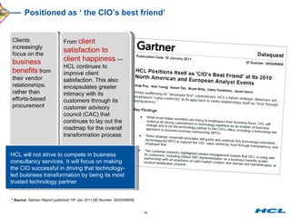Positioned as ‘ the CIO’s best friend’  * Source : Gartner Report published 19 th  Jan 2011 [ID Number: G00209906] Clients increasingly focus on the  business benefits  from their vendor relationships, rather than efforts-based procurement  HCL will not strive to compete in business consultancy services. It will focus on making the CIO successful in driving that technology-led business transformation by being its most trusted technology partner  From  client satisfaction to client happiness  — HCL continues to improve client satisfaction. This also encapsulates greater intimacy with its customers through its customer advisory council (CAC) that continues to lay out the roadmap for the overall transformation process  