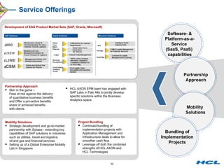 Service Offerings Enterprise Application Services Change the Business (Transformation) Run the  Business (Operations) Integrated  Global  Delivery  Domain  Expertise Software- & Platform-as-a-Service  (SaaS, PaaS)  capabilities Mobility  Solutions Partnership Approach Bundling of Implementation Projects Partnership Approach Skin in the game –  Fees at risk against the delivery of quantitative business benefits and Offer a pro-active benefits share of achieved benefits with clients HCL AXON EPM team has engaged with SAP Labs in Palo Alto to jointly develop specific solutions within the Business Analytics space Mobility Solutions Strategic development and go-to-market partnership with Sybase - extending key capabilities of SAP solutions in industries such as utilities, travel and logistics,  oil and gas and financial services Setting up of a Global Enterprise Mobility Lab in Singapore Project Bundling Continued bundling of implementation projects with Application Management and Infrastructure deals to allow for smoother cash flow Leverage off both the combined strengths of HCL AXON and HCL Technologies Development of EAS Product Market Sets (SAP, Oracle, Microsoft) 
