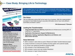 Case Study: Bringing Life to Technology The Vision "We are effectively putting SAP at the heart of our business. With this implementation we expect to have better access to accurate information and to have more efficient, automated processes in place."  Phil Greenwood, IT Director Leading the Transformation Integrated Multi-Service Delivery  (Applications & Infrastructure) covering 80% of customer’s IT organization Application Development, Support & Maintenance Application Testing, Application Migrations and Rollout, and  Data Center Services Organization: Dixons Retail plc is one of Europe's leading specialist electrical retailing group. We trade through 1,200 stores and online stores, spanning 28 countries and employing over 40,000 people. Magnum Opus: Adopted a 5-point plan to become the masters of  multi-channel retailing. Renewal and Transformation “ Our complete focus on our customers and on consistently delivering Value, Choice and Service continues. We have maintained our momentum in transforming the Group and are performing ahead of the market” John Browett, Chief Executive Value Delivered 400% increase in web orders as part of ‘Reserve & Collect’ transformational project 4 times increment in revenue for existing Voucher system and customer loyalty $1.2 M per year additional benefits by adopting IOMC 25% increase in First Call Resolution (FCR)  30% increase in same work day Incident Resolution 50% reduction in High/ Critical Incidents  
