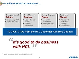 In the words of our customers… Entrepreneurial  Culture Broad based Services Highly Engaged  People Customer  Aligned 70 CIOs/ CTOs from the HCL Customer Advisory Council * Source:  HCL Customer Advisory Board meeting Oct/ Nov 2010 Engineering DNA Skin in the game Most balanced portfolio Globally  competitive Leadership commitment Employees First Aligned with  customer’s  strategy Transparency “ It’s good to do business with HCL ” 