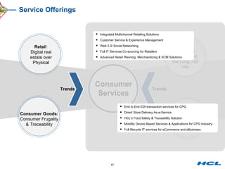 Service Offerings Consumer Services Retail  Digital real estate over Physical Consumer Goods: Consumer Frugality & Traceability M&E: User Gen content and the Long Tail rule Telecom: The Digital Home gateway Trends Trends Integrated Multichannel Retailing Solutions Customer Service & Experience Management Web 2.0/ Social Networking Full IT Services Co-sourcing for Retailers Advanced Retail Planning, Merchandizing & SCM Solutions End to End EDI transaction services for CPG Direct Store Delivery As-a-Service HCL’s Food Safety & Traceability Solution Mobility Device Based Services & Applications for CPG Industry Full lifecycle IT services for eCommerce and eBusiness  