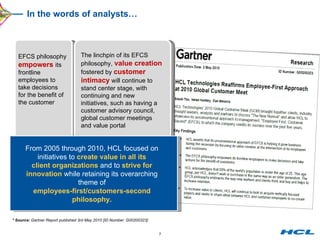 In the words of analysts… * Source:  Gartner Report published 3rd May 2010 [ID Number: G00200323] EFCS philosophy  empowers  its frontline employees to take decisions for the benefit of the customer  From 2005 through 2010, HCL focused on initiatives to  create value in all its client organizations  and to  strive for innovation  while retaining its overarching theme of employees-first/customers-second philosophy. The linchpin of its EFCS philosophy,  value creation  fostered by  customer intimacy  will continue to stand center stage, with continuing and new initiatives, such as having a customer advisory council, global customer meetings and value portal 