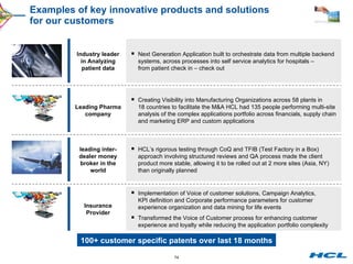 Examples of key innovative products and solutions  for our customers Next Generation Application built to orchestrate data from multiple backend systems, across processes into self service analytics for hospitals – from patient check in – check out Creating Visibility into Manufacturing Organizations across 58 plants in 18 countries to facilitate the M&A HCL had 135 people performing multi-site analysis of the complex applications portfolio across financials, supply chain and marketing ERP and custom applications HCL’s rigorous testing through CoQ and TFIB (Test Factory in a Box) approach involving structured reviews and QA process made the client product more stable, allowing it to be rolled out at 2 more sites (Asia, NY) than originally planned Implementation of Voice of customer solutions, Campaign Analytics, KPI definition and Corporate performance parameters for customer experience organization and data mining for life events Transformed the Voice of Customer process for enhancing customer experience and loyalty while reducing the application portfolio complexity leading inter-dealer money broker in the world Leading Pharma company Industry leader in Analyzing patient data 100+ customer specific patents over last 18 months Insurance Provider 