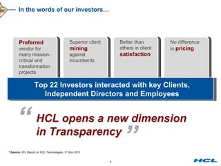 In the words of our investors… Preferred  vendor for many mission-critical and transformation projects Superior client  mining  against incumbents Better than  others in client  satisfaction No difference  in  pricing Top 22 Investors interacted with key Clients, Independent Directors and Employees * Source:  IIFL Report on HCL Technologies, 3 rd  Nov 2010 “ HCL opens a new dimension in Transparency ” 