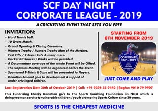 INVITATION:
A CRICKETING EVENT THAT SETS YOU FREE
JUST COME AND PLAY
STARTING FROM
8TH NOVEMBER 2019
Last Registration Date 30th of October 2019 | Call: +91 9396 55 9440 | Raghu: 9010 79 9907
SPORTS IS THE CHEAPEST MEDICINE
This Fundrising Charity Donation go’s to The Sports Coaching Foundation an NGO which is
doing yeoman service to vulnerable children / youth promoting Sports Culture since 30 years.
Donation Amount goes to development & support of
under privileged children.
SCF DAY NIGHT
CORPORATE LEAGUE - 2019
CORPORATE
CUP - 2019
SPORTS
COACHING
FOUNDATION
HYD
ORG. BY
 