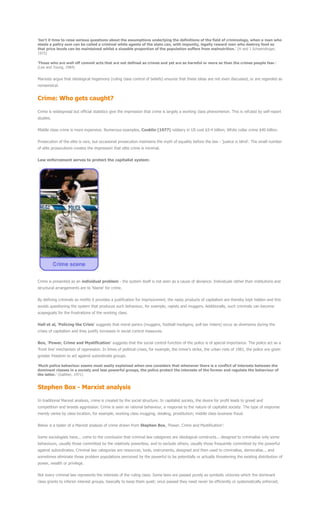 'Isn't it time to raise serious questions about the assumptions underlying the definitions of the field of criminology, when a man who
steals a paltry sum can be called a criminal while agents of the state can, with impunity, legally reward men who destroy food so
that price levels can be maintained whilst a sizeable proportion of the population suffers from malnutrition.' (H and J Schwendinger,
1975)
'Those who are well off commit acts that are not defined as crimes and yet are as harmful or more so than the crimes people fear.'
(Lea and Young, 1984)
Marxists argue that ideological hegemony (ruling class control of beliefs) ensures that these ideas are not even discussed, or are regarded as
nonsensical.
Crime: Who gets caught?
Crime is widespread but official statistics give the impression that crime is largely a working class phenomenon. This is refuted by self-report
studies.
Middle class crime is more expensive. Numerous examples, Conklin (1977) robbery in US cost $3-4 billion; White collar crime $40 billion.
Prosecution of the elite is rare, but occasional prosecution maintains the myth of equality before the law - 'justice is blind'. The small number
of elite prosecutions creates the impression that elite crime is minimal.
Law enforcement serves to protect the capitalist system:
Crime is presented as an individual problem - the system itself is not seen as a cause of deviance. Individuals rather than institutions and
structural arrangements are to 'blame' for crime.
By defining criminals as misfits it provides a justification for imprisonment; the nasty products of capitalism are thereby kept hidden and this
avoids questioning the system that produces such behaviour, for example, rapists and muggers. Additionally, such criminals can become
scapegoats for the frustrations of the working class.
Hall et al, 'Policing the Crisis' suggests that moral panics (muggers, football hooligans, poll tax rioters) occur as diversions during the
crises of capitalism and they justify increases in social control measures.
Box, 'Power, Crime and Mystification' suggests that the social control function of the police is of special importance. The police act as a
'front line' mechanism of oppression. In times of political crises, for example, the miner's strike, the urban riots of 1981, the police are given
greater freedom to act against subordinate groups.
'Much police behaviour seems most easily explained when one considers that whenever there is a conflict of interests between the
dominant classes in a society and less powerful groups, the police protect the interests of the former and regulate the behaviour of
the latter.' (Galliher, 1971)
Stephen Box - Marxist analysis
In traditional Marxist analysis, crime is created by the social structure. In capitalist society, the desire for profit leads to greed and
competition and breeds aggression. Crime is seen as rational behaviour, a response to the nature of capitalist society. The type of response
merely varies by class location, for example, working class mugging, stealing, prostitution; middle class business fraud.
Below is a taster of a Marxist analysis of crime drawn from Stephen Box, 'Power, Crime and Mystification':
Some sociologists have... come to the conclusion that criminal law categories are ideological constructs... designed to criminalise only some
behaviours, usually those committed by the relatively powerless, and to exclude others, usually those frequently committed by the powerful
against subordinates. Criminal law categories are resources, tools, instruments, designed and then used to criminalise, demoralise... and
sometimes eliminate those problem populations perceived by the powerful to be potentially or actually threatening the existing distribution of
power, wealth or privilege.
Not every criminal law represents the interests of the ruling class. Some laws are passed purely as symbolic victories which the dominant
class grants to inferior interest groups, basically to keep them quiet; once passed they need never be efficiently or systematically enforced.
 