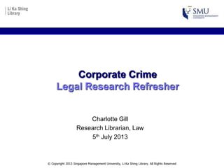 Corporate Crime
Legal Research Refresher
Charlotte Gill
Senior Research Librarian, Law
Aug 2015
© Copyright 2013 Singapore Management University, Li Ka Shing Library. All Rights Reserved
 
