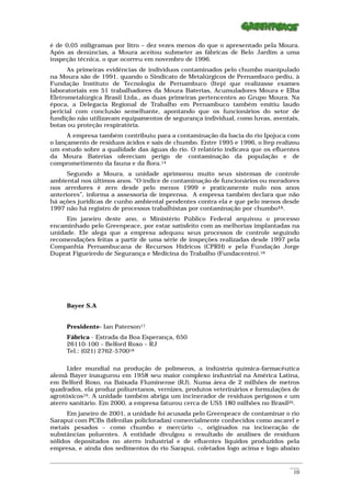 é de 0,05 miligramas por litro – dez vezes menos do que o apresentado pela Moura.
Após as denúncias, a Moura aceitou submeter as fábricas de Belo Jardim a uma
inspeção técnica, o que ocorreu em novembro de 1996.
      As primeiras evidências de indivíduos contaminados pelo chumbo manipulado
na Moura são de 1991, quando o Sindicato de Metalúrgicos de Pernambuco pediu, à
Fundação Instituto de Tecnologia de Pernambuco (Itep) que realizasse exames
laboratoriais em 51 trabalhadores da Moura Baterias, Acumuladores Moura e Elba
Eletrometalúrgica Brasil Ltda., as duas primeiras pertencentes ao Grupo Moura. Na
época, a Delegacia Regional de Trabalho em Pernambuco também emitiu laudo
pericial com conclusão semelhante, apontando que os funcionários do setor de
fundição não utilizavam equipamentos de segurança individual, como luvas, aventais,
botas ou proteção respiratória.
      A empresa também contribuiu para a contaminação da bacia do rio Ipojuca com
o lançamento de resíduos ácidos e sais de chumbo. Entre 1995 e 1996, o Itep realizou
um estudo sobre a qualidade das águas do rio. O relatório indicava que os efluentes
da Moura Baterias ofereciam perigo de contaminação da população e de
comprometimento da fauna e da flora.14
      Segundo a Moura, a unidade aprimorou muito seus sistemas de controle
ambiental nos últimos anos. “O índice de contaminação de funcionários ou moradores
nos arredores é zero desde pelo menos 1999 e praticamente nulo nos anos
anteriores”, informa a assessoria de imprensa. A empresa também declara que não
há ações jurídicas de cunho ambiental pendentes contra ela e que pelo menos desde
1997 não há registro de processos trabalhistas por contaminação por chumbo15.
     Em janeiro deste ano, o Ministério Público Federal arquivou o processo
encaminhado pelo Greenpeace, por estar satisfeito com as melhorias implantadas na
unidade. Ele alega que a empresa adequou seus processos de controle seguindo
recomendações feitas a partir de uma série de inspeções realizadas desde 1997 pela
Companhia Pernambucana de Recursos Hídricos (CPRH) e pela Fundação Jorge
Duprat Figueiredo de Segurança e Medicina do Trabalho (Fundacentro).16




      Bayer S.A


      Presidente- Ian Paterson17
      Fábrica - Estrada da Boa Esperança, 650
      26110-100 – Belford Roxo – RJ
      Tel.: (021) 2762-570018

      Líder mundial na produção de polímeros, a indústria química-farmacêutica
alemã Bayer inaugurou em 1958 seu maior complexo industrial na América Latina,
em Belford Roxo, na Baixada Fluminense (RJ). Numa área de 2 milhões de metros
quadrados, ela produz poliuretanos, vernizes, produtos veterinários e formulações de
agrotóxicos19. A unidade também abriga um incinerador de resíduos perigosos e um
aterro sanitário. Em 2000, a empresa faturou cerca de US$ 180 milhões no Brasil20.
      Em janeiro de 2001, a unidade foi acusada pelo Greenpeace de contaminar o rio
Sarapuí com PCBs (bifenilas policloradas) comercialmente conhecidos como ascarel e
metais pesados – como chumbo e mercúrio –, originados na incineração de
substâncias poluentes. A entidade divulgou o resultado de análises de resíduos
sólidos depositados no aterro industrial e de efluentes líquidos produzidos pela
empresa, e ainda dos sedimentos do rio Sarapuí, coletados logo acima e logo abaixo

_________________________________________________________________________________________________________
                                                                                                    ____
                                                                                                     10
 
