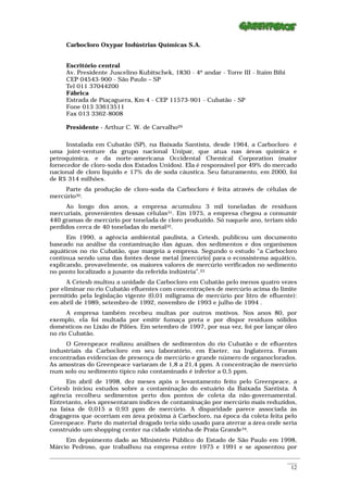 Carbocloro Oxypar Indústrias Químicas S.A.


      Escritório central
      Av. Presidente Juscelino Kubitschek, 1830 - 4º andar - Torre III - Itaim Bibi
      CEP 04543-900 - São Paulo – SP
      Tel 011 37044200
      Fábrica
      Estrada de Piaçaguera, Km 4 - CEP 11573-901 - Cubatão - SP
      Fone 013 33613511
      Fax 013 3362-8008

      Presidente - Arthur C. W. de Carvalho29

      Instalada em Cubatão (SP), na Baixada Santista, desde 1964, a Carbocloro é
uma joint-venture da grupo nacional Unipar, que atua nas áreas química e
petroquímica, e da norte-americana Occidental Chemical Corporation (maior
fornecedor de cloro-soda dos Estados Unidos). Ela é responsável por 49% do mercado
nacional de cloro líquido e 17% do de soda cáustica. Seu faturamento, em 2000, foi
de R$ 314 milhões.
     Parte da produção de cloro-soda da Carbocloro é feita através de células de
mercúrio30.
     Ao longo dos anos, a empresa acumulou 3 mil toneladas de resíduos
mercuriais, provenientes dessas células31. Em 1975, a empresa chegou a consumir
440 gramas de mercúrio por tonelada de cloro produzido. Só naquele ano, teriam sido
perdidos cerca de 40 toneladas do metal32.
      Em 1990, a agência ambiental paulista, a Cetesb, publicou um documento
baseado na análise da contaminação das águas, dos sedimentos e dos organismos
aquáticos no rio Cubatão, que margeia a empresa. Segundo o estudo “a Carbocloro
continua sendo uma das fontes desse metal [mercúrio] para o ecossistema aquático,
explicando, provavelmente, os maiores valores de mercúrio verificados no sedimento
no ponto localizado a jusante da referida indústria”.33
      A Cetesb multou a unidade da Carbocloro em Cubatão pelo menos quatro vezes
por eliminar no rio Cubatão efluentes com concentrações de mercúrio acima do limite
permitido pela legislação vigente (0,01 miligrama de mercúrio por litro de efluente):
em abril de 1989, setembro de 1992, novembro de 1993 e julho de 1994 .
      A empresa também recebeu multas por outros motivos. Nos anos 80, por
exemplo, ela foi multada por emitir fumaça preta e por dispor resíduos sólidos
domésticos no Lixão de Pilões. Em setembro de 1997, por sua vez, foi por lançar óleo
no rio Cubatão.
     O Greenpeace realizou análises de sedimentos do rio Cubatão e de efluentes
industriais da Carbocloro em seu laboratório, em Exeter, na Inglaterra. Foram
encontradas evidencias de presença de mercúrio e grande número de organoclorados.
As amostras do Greenpeace variaram de 1,8 a 21,4 ppm. A concentração de mercúrio
num solo ou sedimento típico não contaminado é inferior a 0,5 ppm.
     Em abril de 1998, dez meses após o levantamento feito pelo Greenpeace, a
Cetesb iniciou estudos sobre a contaminação do estuário da Baixada Santista. A
agência recolheu sedimentos perto dos pontos de coleta da não-governamental.
Entretanto, eles apresentaram índices de contaminação por mercúrio mais reduzidos,
na faixa de 0,015 a 0,93 ppm de mercúrio. A disparidade parece associada às
dragagens que ocorriam em área próxima à Carbocloro, na época da coleta feita pelo
Greenpeace. Parte do material dragado teria sido usado para aterrar a área onde seria
construído um shopping center na cidade vizinha de Praia Grande34.
     Em depoimento dado ao Ministério Público do Estado de São Paulo em 1998,
Márcio Pedroso, que trabalhou na empresa entre 1975 e 1991 e se aposentou por
_________________________________________________________________________________________________________
                                                                                                    ____
                                                                                                     12
 