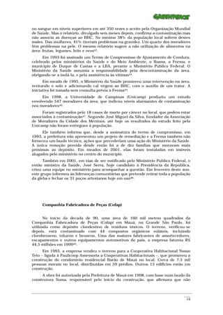 no sangue em níveis superiores em até 350 vezes o aceito pela Organização Mundial
de Saúde. Mas o relatório, divulgado seis meses depois, confirma a contaminação mas
não associa as doenças ao BHC. No mínimo 38% da população local sofrem destes
males. Das mulheres, 41% tiveram problemas na gravidez. Um quarto dos moradores
têm problemas na pele. O mesmo relatório sugere a não utilização de alimentos na
área: frutas, legumes, leite e ovos43.
      Em 1993 foi assinado um Termo de Compromisso de Ajustamento de Conduta,
celebrado pelos ministérios da Saúde e do Meio Ambiente, o Ibama, a Feema, o
município de Duque de Caxias e a LBA, perante o Ministério Público Federal. O
Ministério da Saúde assumia a responsabilidade pela descontaminação da área,
obrigando-se a isolá-la, e pela assistência às vítimas44
      Em meado de 1995, o Ministério da Saúde promoveu uma intervenção na área,
revirando o solo e adicionando cal virgem ao BHC, com o auxílio de um trator. A
iniciativa foi tomada sem consulta prévia à Feema45.
     Em 1998, a Universidade de Campinas (Unicamp) produziu um estudo
envolvendo 547 moradores da área, que indicou níveis alarmantes de contaminação
nos moradores46.
     Foram registrados pelo 18 casos de morte por câncer no local, que podem estar
associados à contaminação47. Segundo José Miguel da Silva, fundador da Associação
de Moradores da Cidade dos Meninos, até hoje os resultados do estudo feito pela
Unicamp não foram entregues à população.
      Ele também informa que, desde a assinatura do termo de compromisso, em
1993, a prefeitura não apresentou um projeto de remediação e a Feema também não
forneceu um laudo técnico, ações que precederiam uma ação do Ministério da Saúde.
A única remoção provida desde então foi a de dez famílias que moravam mais
próximas ao depósito. Em meados de 2001, elas foram instaladas em imóveis
alugados pelo ministério no centro do município.
      Também em 2001, em vias de ser notificado pelo Ministério Público Federal, o
então ministro da Saúde, José Serra, hoje candidato à Presidência da República,
criou uma equipe no ministério para acompanhar a questão. Em fevereiro deste ano,
este grupo informou às lideranças comunitárias que pretende retirar toda a população
da gleba e fechar os 31 poços artesianos hoje em uso48.




      Companhia Fabricadora de Peças (Cofap)


       No início da década de 90, uma área de 160 mil metros quadrados da
Companhia Fabricadora de Peças (Cofap) em Mauá, na Grande São Paulo, foi
utilizada como depósito clandestino de resíduos tóxicos. O terreno, verificou-se
depois, está contaminado com 44 compostos orgânicos voláteis, incluindo
clorobenzeno, tolueno e benzeno. Uma das maiores fabricantes de amortecedores,
escapamentos e outros equipamentos automotivos do país, a empresa faturou R$
44,5 milhões em 199949.
      Em 1993, a empresa vendeu o terreno para a Cooperativa Habitacional Nosso
Teto – ligada à Paulicoop Assessoria a Cooperativas Habitacionais –, que promoveu a
construção do condomínio residencial Barão de Mauá no local. Cerca de 7,5 mil
pessoas moram no local, distribuídas em 59 prédios. Outros 13 edifícios estão em
construção.
     A obra foi autorizada pela Prefeitura de Mauá em 1998, com base num laudo da
construtora Soma, responsável pelo início da construção, que afirmava que não


_________________________________________________________________________________________________________
                                                                                                    ____
                                                                                                     14
 