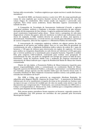 haviam sido encontrados “resíduos orgânicos que sejam nocivos à saúde dos futuros
moradores”.
      Em abril de 2000, um homem morreu e outro teve 40% do corpo queimado por
causa de uma explosão que ocorreu durante serviço de manutenção de uma das
caixas d’água do condomínio. Eles teriam usado um isqueiro e provocado uma
explosão. Para evitar novos acidentes, foram liberados vapores encontrados no
subsolo da área.
      A Companhia de Tecnologia de Saneamento Ambiental (Cetesb), a agência
ambiental paulista, atribuiu a explosão a elevadas concentrações de gás metano,
derivado da decomposição de lixo urbano. A agência ambiental solicitou que a SQG –
atual construtora responsável pelas obras – desse início a pesquisas no solo para
diagnosticar a fontes dos gases, além de monitorar os índices que indicassem novos
riscos de explosão. A SQG também deveria ter parado as obras, mas ignorou a
determinação. Paralelamente, a Cetesb iniciou um estudo para identificar a presença
de outros compostos, além do lixo orgânico e o Ministério Público foi informado.
      A concentração de compostos orgânicos voláteis em alguns pontos da área
ultrapassam 8 mil partes por milhão (ppm). Para se ter uma idéia da gravidade da
contaminação do solo, a legislação holandesa indica valores da ordem de 1 ppm de
benzeno e 130 ppm de tolueno para intervenção em regime de urgência. Os níveis
para ambos os compostos depositados no solo devem ser inferiores a 0,05 ppm para
que o terreno pudesse ter a autorização para ocupação humana. Segundo a análise
feita pela empresa CSD-Geoklock, contratada para realizar uma prospeção de
contaminação do solo, ela pode ter atingindo um córrego que passa ao lado da área.
Entretanto, laudo do Instituto Adolfo Lutz e avaliação da empresa municipal de
saneamento de Mauá indicam que a água do Residencial Barão de Mauá não estaria
contaminada.
      Diante de tais dados, a Promotoria Pública de Mauá instaurou inquérito para
apurar responsabilidades sobre a contaminação no condomínio Barão de Mauá.
Segundo a perícia do Ministério Público, a situação “é gravíssima” e as famílias devem
ser retiradas, porque apenas um dos estudos indica que não haveria riscos reais. O
Conselho Estadual de Meio Ambiente (Consema) também entrou com pedido para a
retirada dos moradores do local50.
      Em 1998 a Cofap, que pertencia ao empresário Abraham Kasinsky, foi
adquirida pela Magneti Marelli, empresa do Grupo Fiat51. A assessoria de Kasinsky
informa que ele só se manifestará a respeito do tema se for acionado na Justiça e que
na época em que o terreno foi vendido por ele não era usado como aterro e que tem
documentos que comprovam isto.52 Entretanto, um contrato firmado em 1984 entre a
Cofap e a transportadora A. Alonso & Cia. Ltda. confirma que a companhia utilizava o
terreno para depósito de lixo industrial.53
     Pelo menos quatro moradores foram expostos ao benzeno, segundo exames de
urina realizados com 329 pessoas em setembro do ano passado pela Secretaria
Municipal de Saúde54




_________________________________________________________________________________________________________
                                                                                                    ____
                                                                                                     15
 
